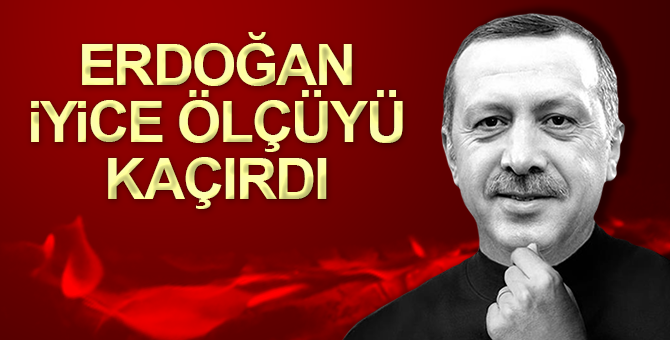 Erdoğan ölçüyü iyice kaçırdı