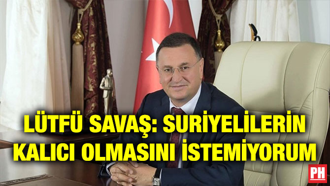 LÜTFÜ SAVAŞ: SURİYELİLERİN KALICI OLMASINI İSTEMİYORUM