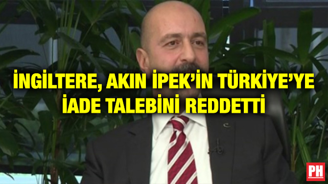 İNGİLTERE, AKIN İPEK’İN TÜRKİYE’YE İADE TALEBİNİ REDDETTİ