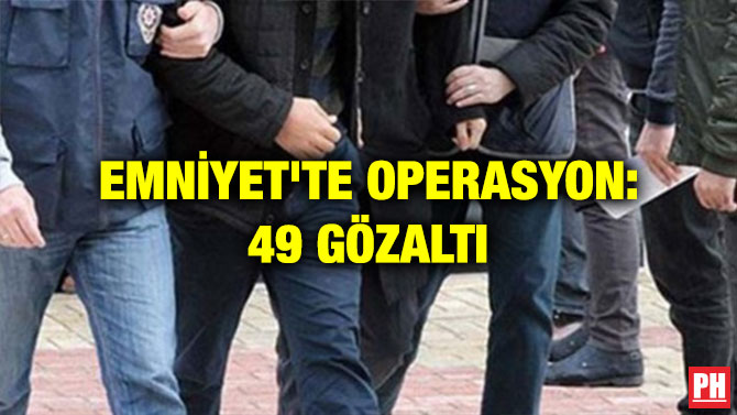 EMNİYET’TE OPERASYON: 49 GÖZALTI