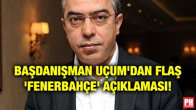 BAŞDANIŞMAN UÇUM’DAN FLAŞ ‘FENERBAHÇE’ AÇIKLAMASI!