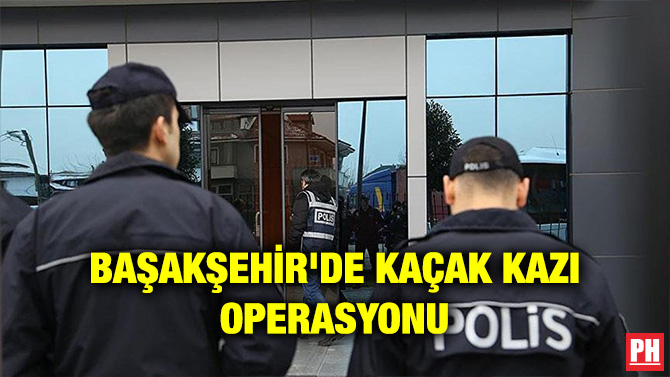 BAŞAKŞEHİR’DE KAÇAK KAZI OPERASYONU