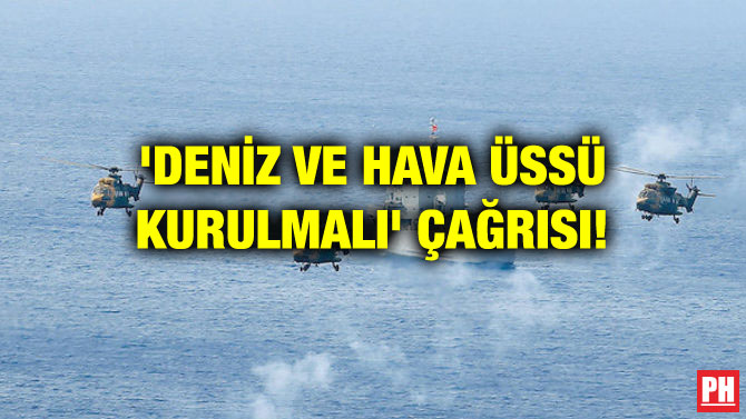 ‘DENİZ VE HAVA ÜSSÜ KURULMALI’ ÇAĞRISI!