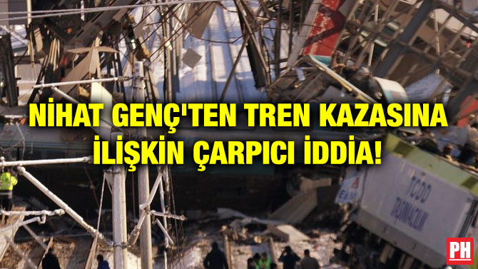 NİHAT GENÇ’TEN TREN KAZASINA İLİŞKİN ÇARPICI İDDİA!