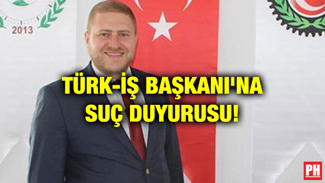 TÜRK-İŞ BAŞKANI’NA SUÇ DUYURUSU!