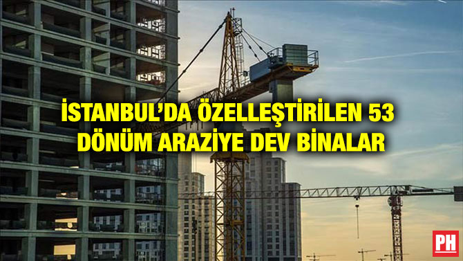 İSTANBUL’DA ÖZELLEŞTİRİLEN 53 DÖNÜM ARAZİYE DEV BİNALAR