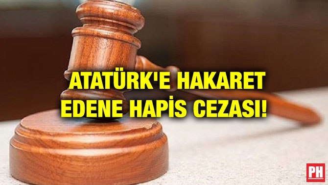 ATATÜRK’E HAKARET EDENE HAPİS CEZASI!