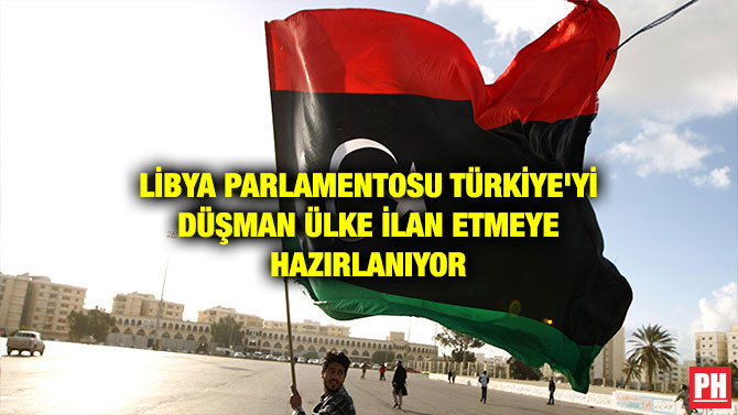 LİBYA PARLAMENTOSU TÜRKİYE’Yİ DÜŞMAN ÜLKE İLAN ETMEYE HAZIRLANIYOR