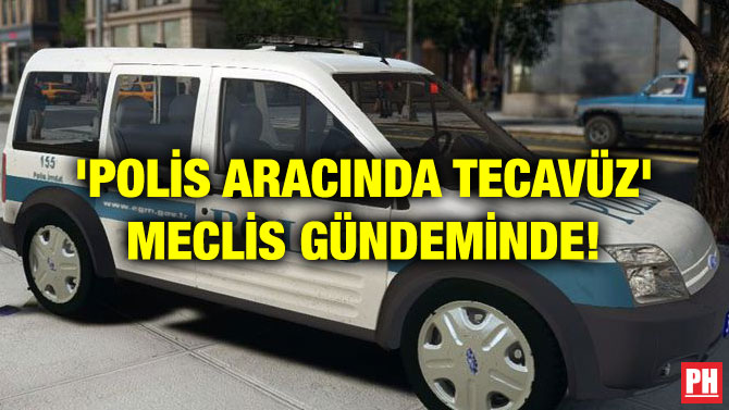 ‘POLİS ARACINDA TECAVÜZ’ MECLİS GÜNDEMİNDE!