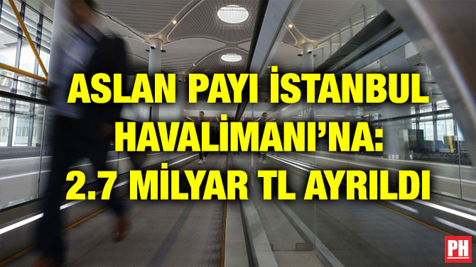 ASLAN PAYI İSTANBUL HAVALİMANI’NA: 2.7 MİLYAR TL AYRILDI