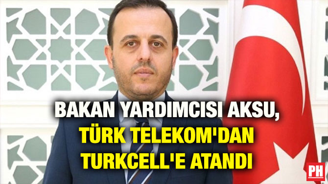 BAKAN YARDIMCISI AKSU, TÜRK TELEKOM’DAN TURKCELL’E ATANDI