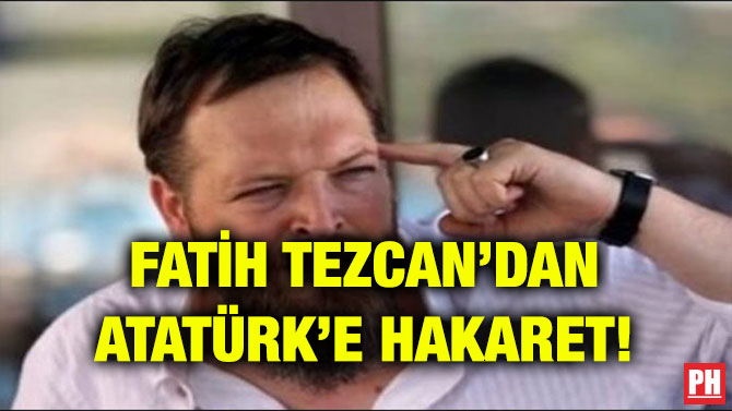 FATİH TEZCAN’DAN ATATÜRK’E HAKARET!