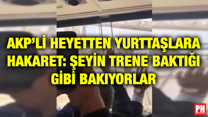 AKP’Lİ HEYETTEN YURTTAŞLARA HAKARET: ŞEYİN TRENE BAKTIĞI GİBİ BAKIYORLAR