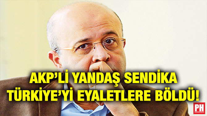 AKP’Lİ YANDAŞ SENDİKA TÜRKİYE’Yİ EYALETLERE BÖLDÜ!