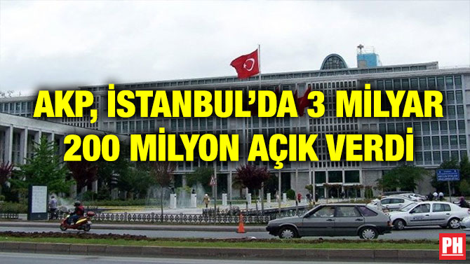 AKP, İSTANBUL’DA 3 MİLYAR 200 MİLYON AÇIK VERDİ