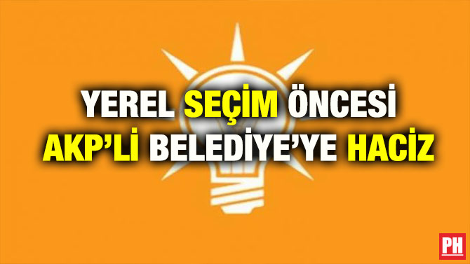 YEREL SEÇİM ÖNCESİ AKP’Lİ BELEDİYE’YE HACİZ
