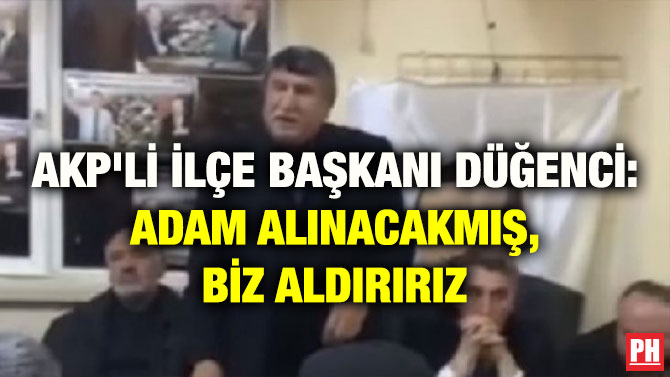 AKP’Lİ İLÇE BAŞKANI DÜĞENCİ: ADAM ALINACAKMIŞ, BİZ ALDIRIRIZ