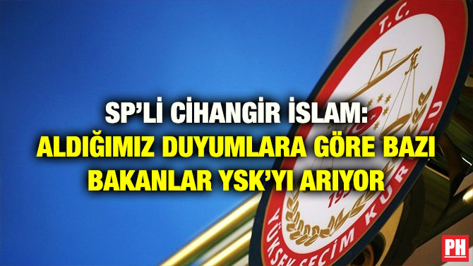 SP’Lİ CİHANGİR İSLAM: ALDIĞIMIZ DUYUMLARA GÖRE BAZI BAKANLAR YSK’YI ARIYOR