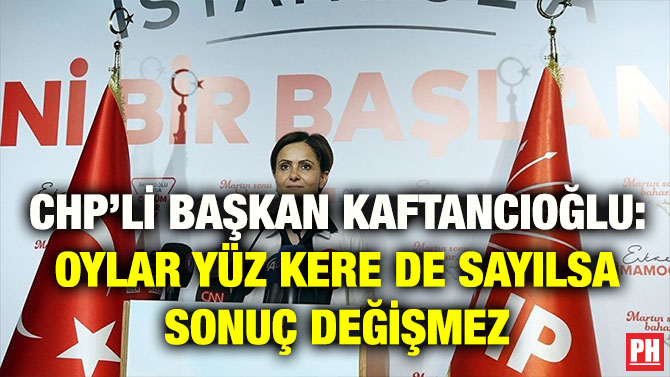 CHP’Lİ BAŞKAN KAFTANCIOĞLU: OYLAR YÜZ KERE DE SAYILSA SONUÇ DEĞİŞMEZ