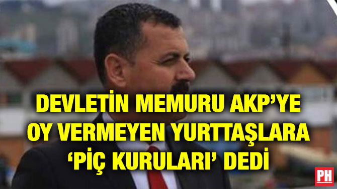 DEVLETİN MEMURU AKP’YE OY VERMEYEN YURTTAŞLARA ‘PİÇ KURULARI’ DEDİ