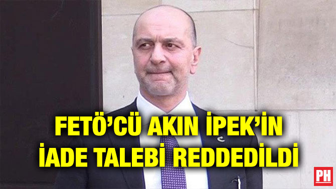 FETÖ’CÜ AKIN İPEK’İN İADE TALEBİ REDDEDİLDİ