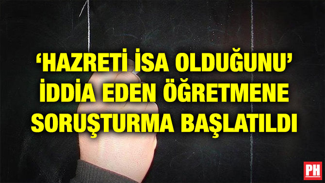 ‘HAZRETİ İSA OLDUĞUNU’ İDDİA EDEN ÖĞRETMENE SORUŞTURMA BAŞLATILDI
