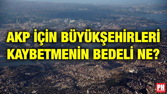 AKP İÇİN BÜYÜKŞEHİRLERİ KAYBETMENİN BEDELİ NE?