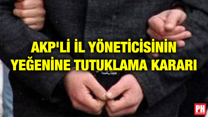 AKP’Lİ İL YÖNETİCİSİNİN YEĞENİNE TUTUKLAMA KARARI