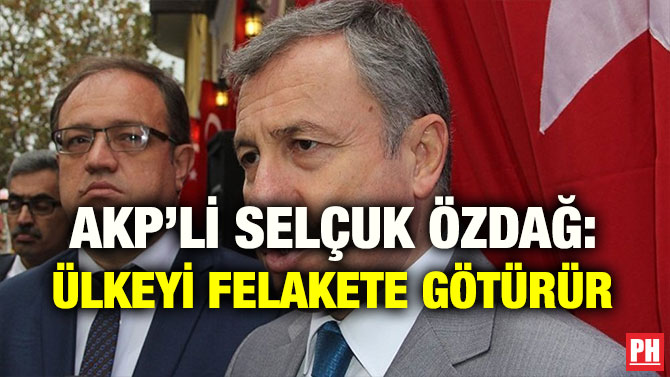 AKP’Lİ SELÇUK ÖZDAĞ: ÜLKEYİ FELAKETE GÖTÜRÜR