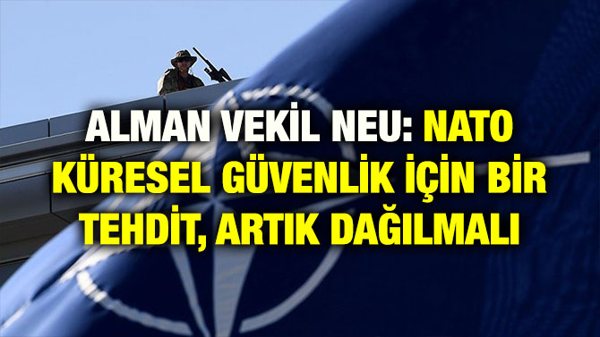 ALMAN VEKİL NEU: NATO KÜRESEL GÜVENLİK İÇİN BİR TEHDİT, ARTIK DAĞILMALI