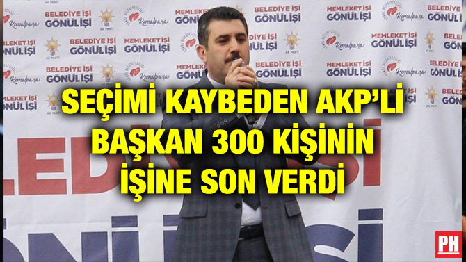 SEÇİMİ KAYBEDEN AKP’Lİ BAŞKAN 300 KİŞİNİN İŞİNE SON VERDİ