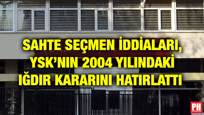 SAHTE SEÇMEN İDDİALARI, YSK’NIN 2004 YILINDAKİ IĞDIR KARARINI HATIRLATTI