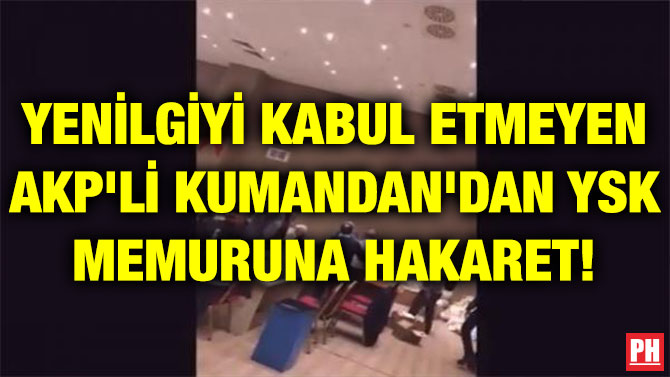YENİLGİYİ KABUL ETMEYEN AKP’Lİ KUMANDAN’DAN YSK MEMURUNA HAKARET!