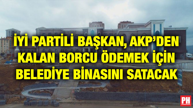 İYİ PARTİLİ BAŞKAN, AKP’DEN KALAN BORCU ÖDEMEK İÇİN BELEDİYE BİNASINI SATACAK