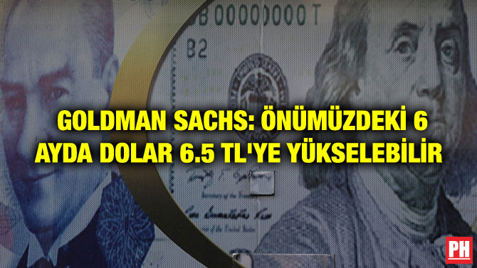 GOLDMAN SACHS: ÖNÜMÜZDEKİ 6 AYDA DOLAR 6.5 TL’YE YÜKSELEBİLİR