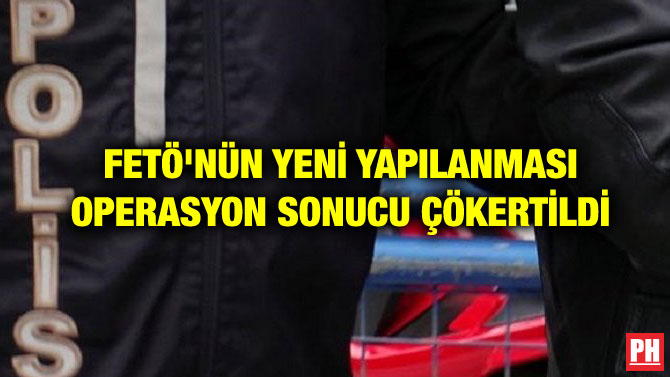 FETÖ’NÜN YENİ YAPILANMASI OPERASYON SONUCU ÇÖKERTİLDİ