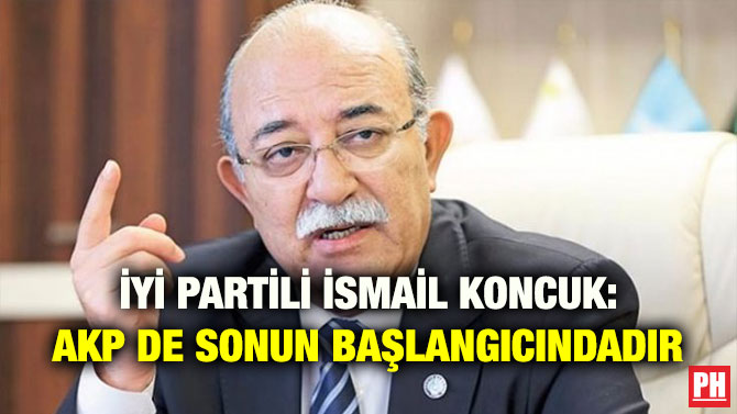 İYİ PARTİLİ İSMAİL KONCUK: AKP DE SONUN BAŞLANGICINDADIR