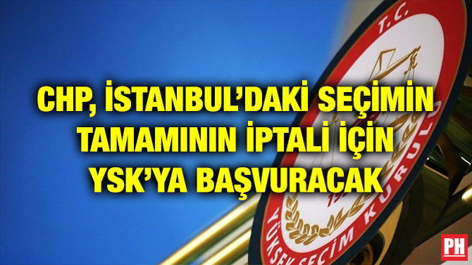 CHP, İSTANBUL’DAKİ SEÇİMİN TAMAMININ İPTALİ İÇİN YSK’YA BAŞVURACAK