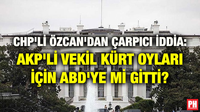 CHP’Lİ ÖZCAN’DAN ÇARPICI İDDİA: AKP’Lİ VEKİL KÜRT OYLARI İÇİN ABD’YE Mİ GİTTİ?