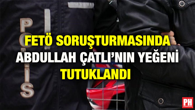 FETÖ SORUŞTURMASINDA ABDULLAH ÇATLI’NIN YEĞENİ TUTUKLANDI