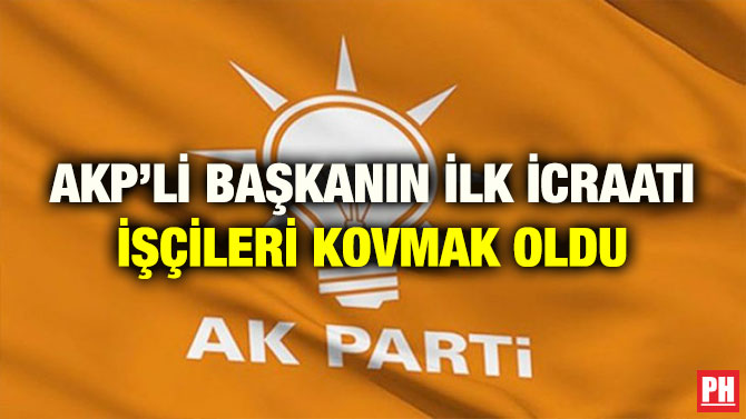 AKP’Lİ BAŞKANIN İLK İCRAATI İŞÇİLERİ KOVMAK OLDU