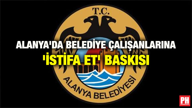 ALANYA’DA BELEDİYE ÇALIŞANLARINA ‘İSTİFA ET’ BASKISI