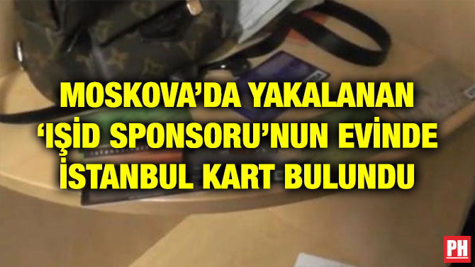 MOSKOVA’DA YAKALANAN IŞİD SPONSORU’NUN EVİNDE İSTANBUL KART BULUNDU
