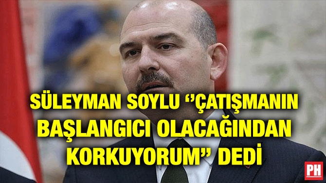 SÜLEYMAN SOYLU ‘’ÇATIŞMANIN BAŞLANGICI OLACAĞINDAN KORKUYORUM’’ DEDİ