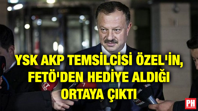 YSK AKP TEMSİLCİSİ ÖZEL’İN, FETÖ’DEN HEDİYE ALDIĞI ORTAYA ÇIKTI