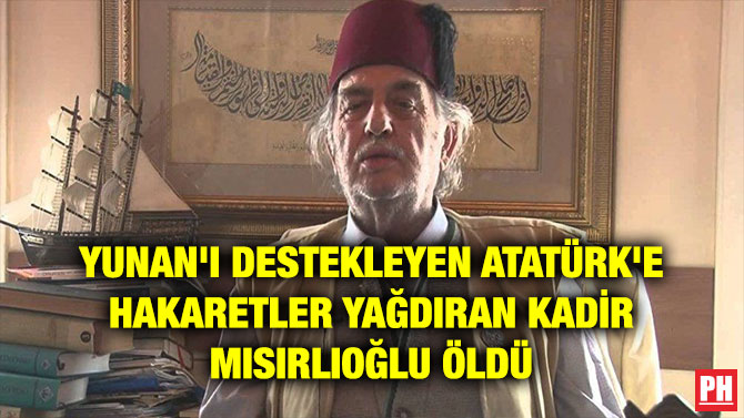 YUNAN’I DESTEKLEYEN ATATÜRK’E HAKARETLER YAĞDIRAN KADİR MISIRLIOĞLU ÖLDÜ