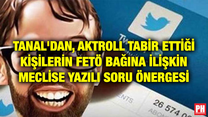 TANAL’DAN, AKTROLL TABİR ETTİĞİ KİŞİLERİN FETÖ BAĞINA İLİŞKİN MECLİSE YAZILI SORU ÖNERGESİ