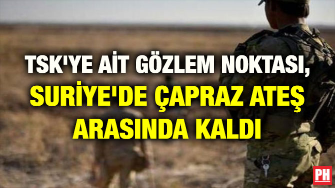 TSK’YE AİT GÖZLEM NOKTASI, SURİYE’DE ÇAPRAZ ATEŞ ARASINDA KALDI