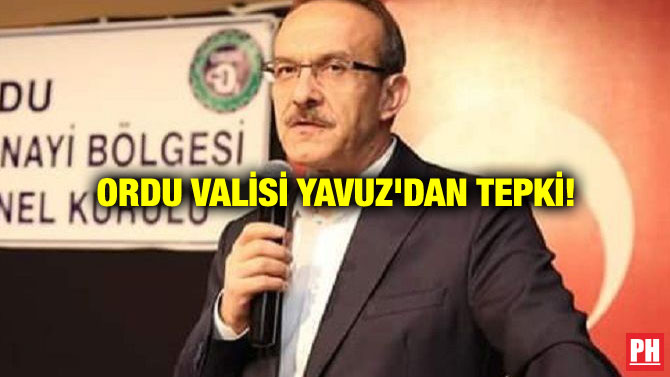 ORDU VALİSİ YAVUZ’DAN TEPKİ!