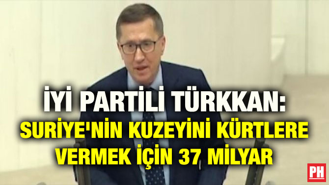 İYİ PARTİLİ TÜRKKAN: SURİYE’NİN KUZEYİNİ KÜRTLERE VERMEK İÇİN 37 MİLYAR